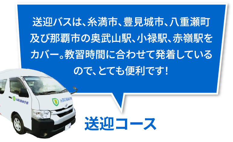 送迎バス: 送迎バスは、糸満市、豊見城市、八重瀬町及び那覇市の奥武山駅、小禄駅、赤嶺駅をカバー。教習時間に合わせて発着しているので、とても便利です！