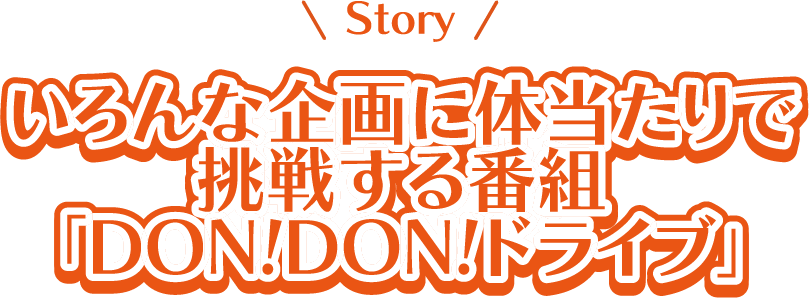 Story いろんな企画に体当たりで挑戦する番組「Don! Don! ドライブ」