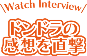 Watch Interview ドンドラの感想を直撃