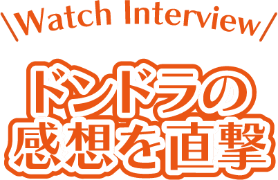 Watch Interview ドンドラの感想を直撃