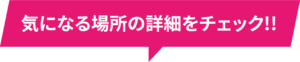 気になる場所の詳細をチェック!!