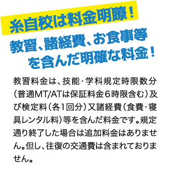 糸自校は料金明瞭！ 教習、諸経費、お食事等を含んだ明確な料金！ / 教習料金は、技能・学科規定時限数分（普通MT/ATは保証料金６時限含む）及び検定料（各１回分）又諸経費（食費・寝具レンタル料）等を含んだ料金です。規定通り終了した場合は追加料金はありません。但し、往復の交通費は含まれておりません。