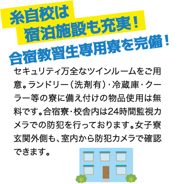 糸自校は宿泊施設も充実！合宿教習生専用寮を完備！ / セキュリティ万全なツインルームをご用意。ランドリー（洗剤有）・冷蔵庫・クーラー等の寮に備え付けの物品使用は無料です。合宿寮・校舎内は24時間監視カメラでの防犯を行っております。女子寮玄関外側も、室内から防犯カメラで確認できます。