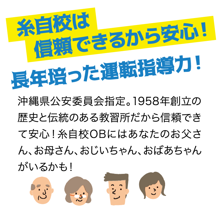 糸自校は信頼できるから安心！長年培った運転指導力！ 沖縄県公安委員会指定。1958年創立の歴史と伝統のある教習所だから信頼できて安心！糸自校OBにはあなたのお父さん、お母さん、おじいちゃん、おばあちゃんがいるかも！